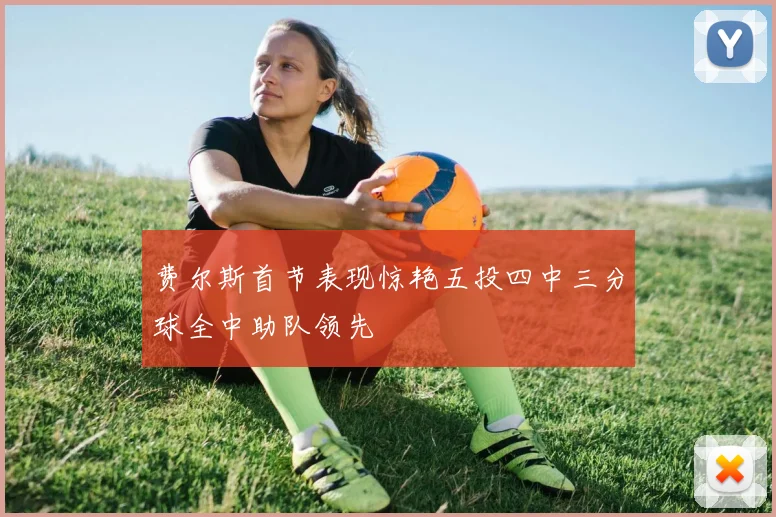 费尔斯首节表现惊艳五投四中三分球全中助队领先