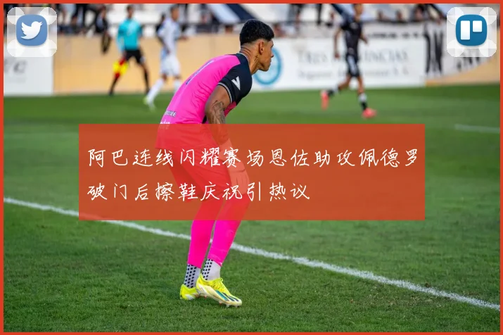 阿巴连线闪耀赛场恩佐助攻佩德罗破门后擦鞋庆祝引热议