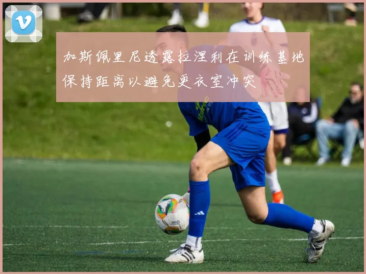 加斯佩里尼透露拉涅利在训练基地保持距离以避免更衣室冲突