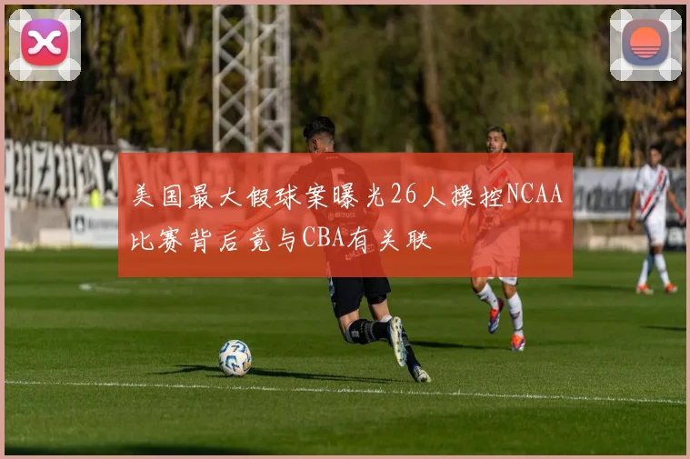 美国最大假球案曝光26人操控NCAA比赛背后竟与CBA有关联