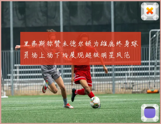 里弗斯称赞米德尔顿为雄鹿终身球员场上场下均展现超级明星风范