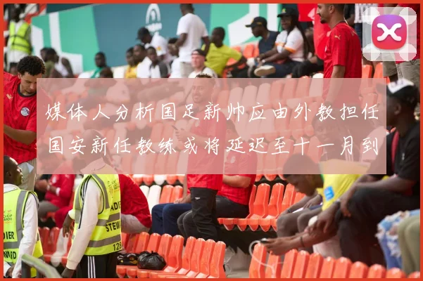 媒体人分析国足新帅应由外教担任国安新任教练或将延迟至十一月到位