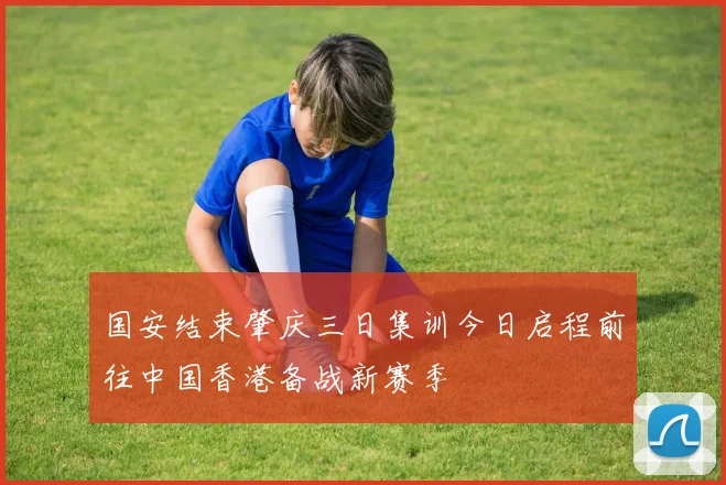 国安结束肇庆三日集训今日启程前往中国香港备战新赛季