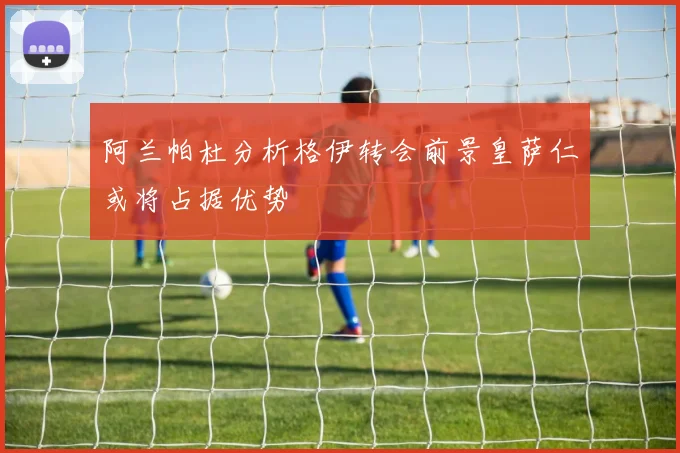 阿兰帕杜分析格伊转会前景皇萨仁或将占据优势