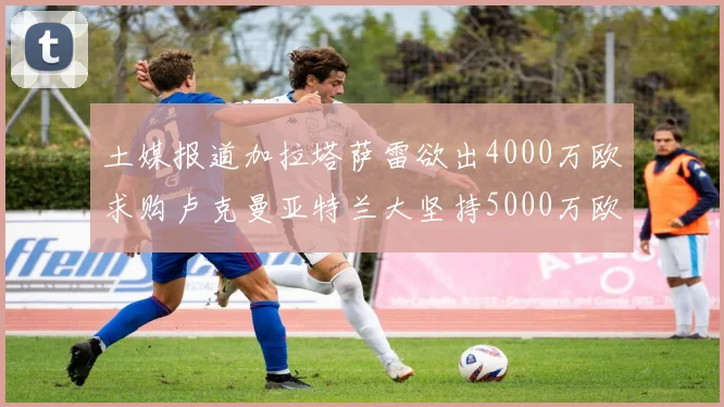 土媒报道加拉塔萨雷欲出4000万欧求购卢克曼亚特兰大坚持5000万欧要价