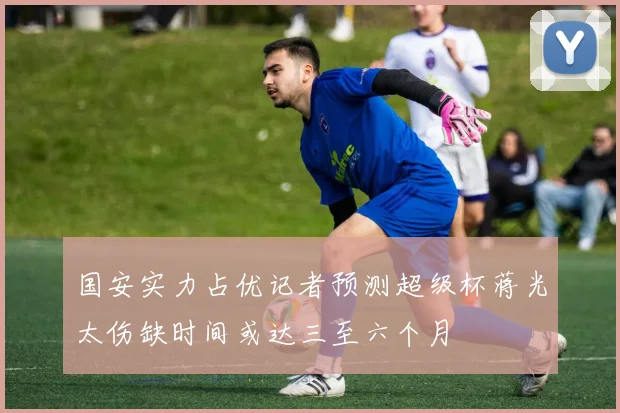 国安实力占优记者预测超级杯蒋光太伤缺时间或达三至六个月