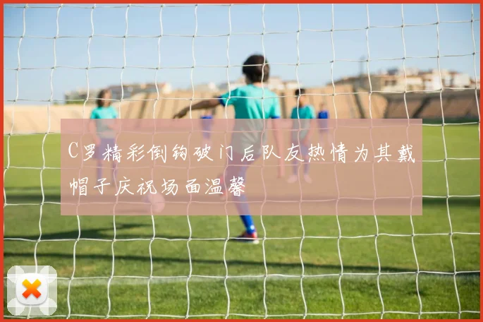 C罗精彩倒钩破门后队友热情为其戴帽子庆祝场面温馨