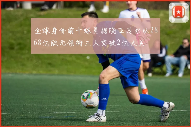 全球身价前十球员揭晓亚马尔以2868亿欧元领衔三人突破2亿大关