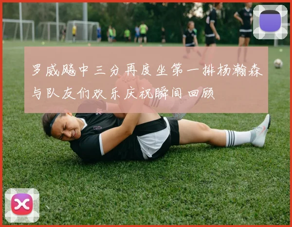 罗威飚中三分再度坐第一排杨瀚森与队友们欢乐庆祝瞬间回顾
