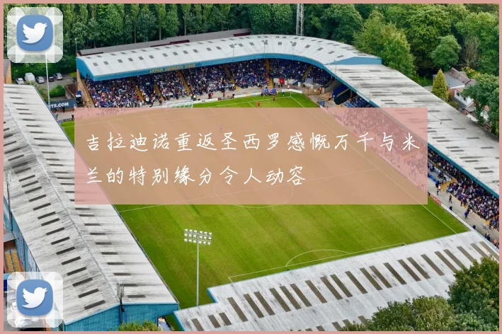 吉拉迪诺重返圣西罗感慨万千与米兰的特别缘分令人动容