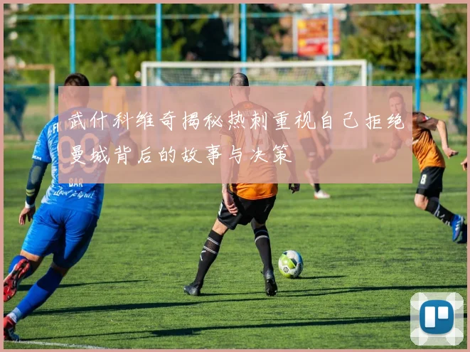 武什科维奇揭秘热刺重视自己拒绝曼城背后的故事与决策