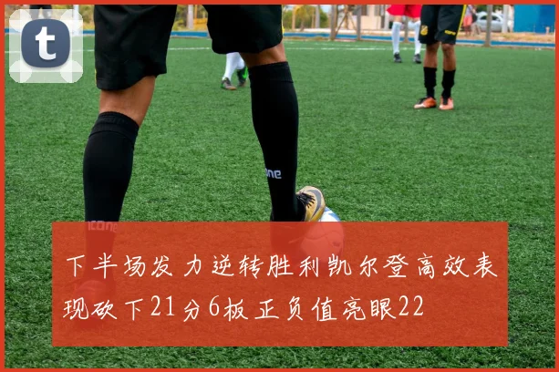 下半场发力逆转胜利凯尔登高效表现砍下21分6板正负值亮眼22