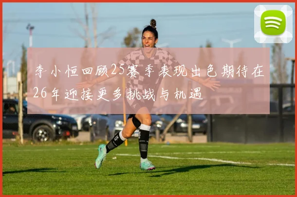 李小恒回顾25赛季表现出色期待在26年迎接更多挑战与机遇