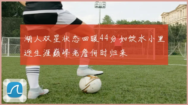 湖人双星状态回暖44分如饮水小里迎生涯巅峰老詹何时归来