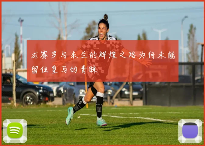 龙赛罗与米兰的辉煌之路为何未能留住皇马的青睐