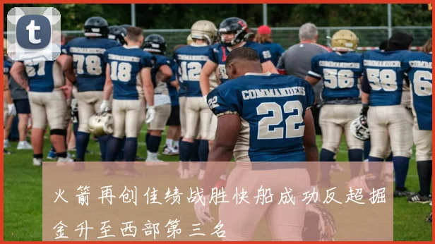 火箭再创佳绩战胜快船成功反超掘金升至西部第三名