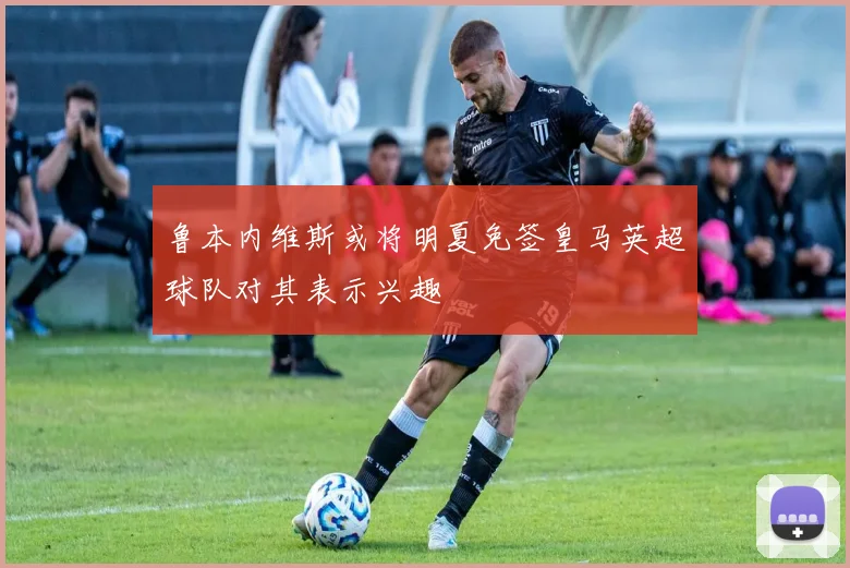 鲁本内维斯或将明夏免签皇马英超球队对其表示兴趣