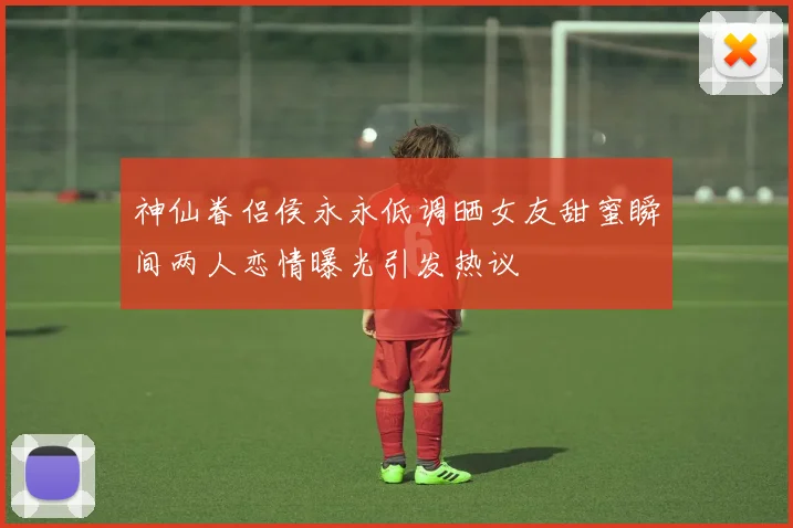 神仙眷侣侯永永低调晒女友甜蜜瞬间两人恋情曝光引发热议