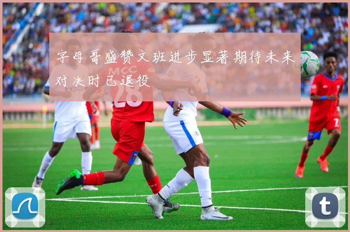 字母哥盛赞文班进步显著期待未来对决时已退役