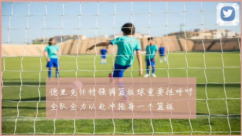 德里克怀特强调篮板球重要性呼吁全队全力以赴冲抢每一个篮板
