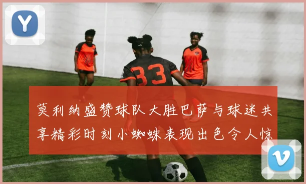 莫利纳盛赞球队大胜巴萨与球迷共享精彩时刻小蜘蛛表现出色令人惊艳