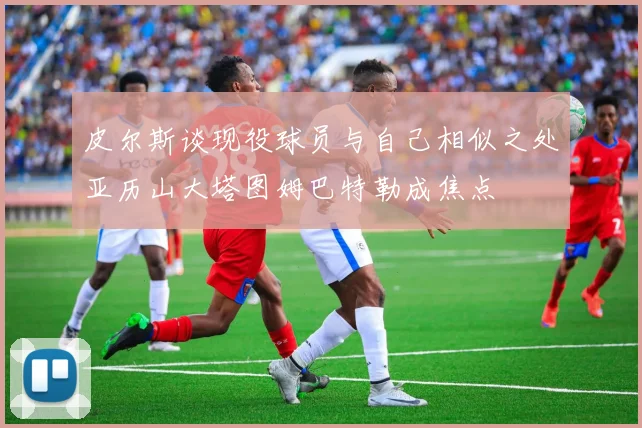 皮尔斯谈现役球员与自己相似之处亚历山大塔图姆巴特勒成焦点