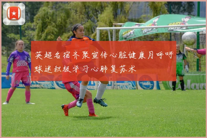 英超名宿齐聚宣传心脏健康月呼吁球迷积极学习心肺复苏术