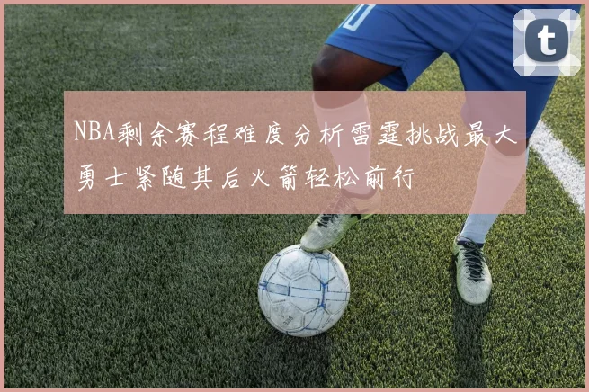 NBA剩余赛程难度分析雷霆挑战最大勇士紧随其后火箭轻松前行