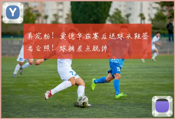 真宠粉！爱德华兹赛后送球衣鞋签名合照！球裤差点脱掉