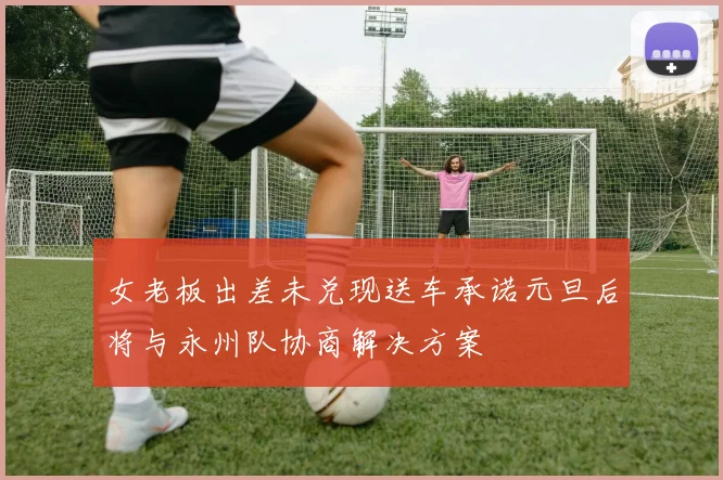 女老板出差未兑现送车承诺元旦后将与永州队协商解决方案